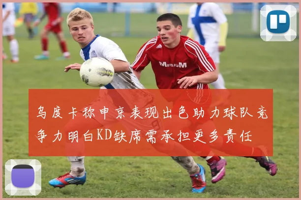乌度卡称申京表现出色助力球队竞争力明白KD缺席需承担更多责任