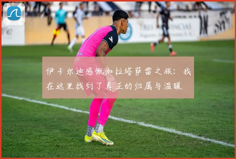 伊卡尔迪感慨加拉塔萨雷之旅：我在这里找到了真正的归属与温暖