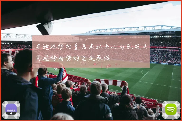 吕迪格续约皇马表达决心与队友共同逆转局势的坚定承诺