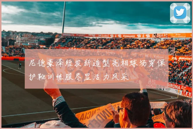 尼德豪泽短发新造型亮相球场穿保护靴训练服尽显活力风采