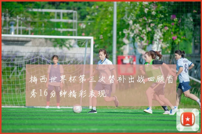 梅西世界杯第三次替补出战回顾首秀16分钟精彩表现