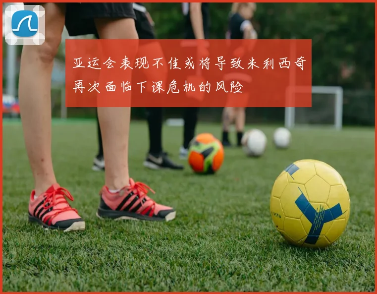 亚运会表现不佳或将导致米利西奇再次面临下课危机的风险