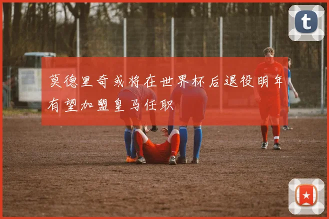 莫德里奇或将在世界杯后退役明年有望加盟皇马任职