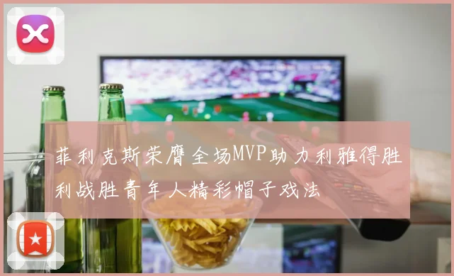 菲利克斯荣膺全场MVP助力利雅得胜利战胜青年人精彩帽子戏法