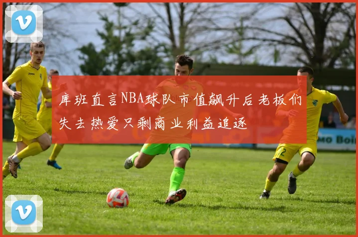 库班直言NBA球队市值飙升后老板们失去热爱只剩商业利益追逐