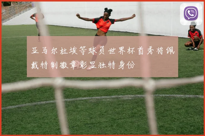 亚马尔杜埃等球员世界杯首秀将佩戴特制徽章彰显独特身份