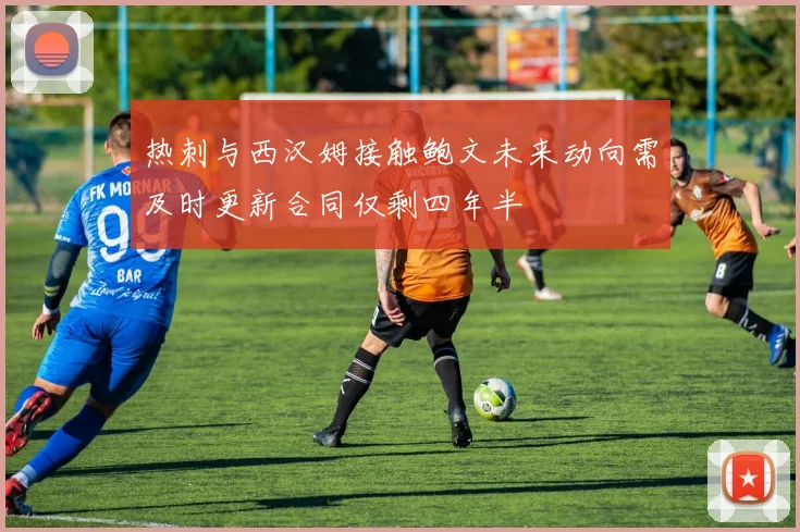热刺与西汉姆接触鲍文未来动向需及时更新合同仅剩四年半