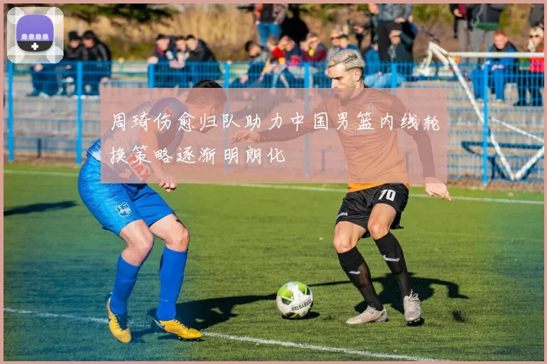 周琦伤愈归队助力中国男篮内线轮换策略逐渐明朗化
