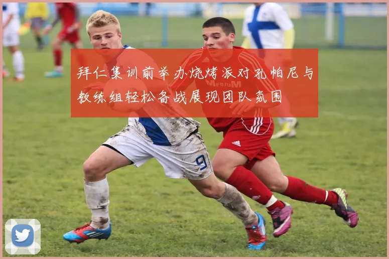 拜仁集训前举办烧烤派对孔帕尼与教练组轻松备战展现团队氛围