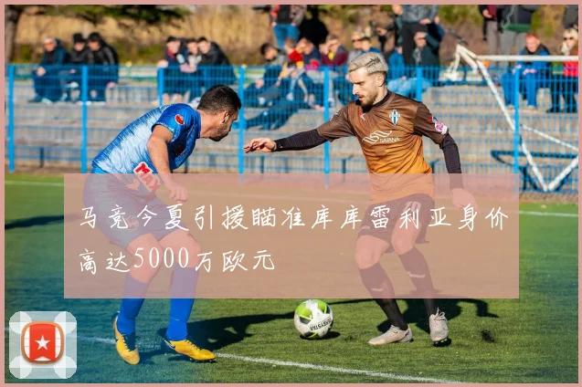 马竞今夏引援瞄准库库雷利亚身价高达5000万欧元