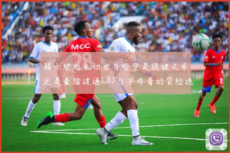骑士续约米切尔与哈登是稳健之举还是豪赌追逐LBJ与字母哥的冒险选择