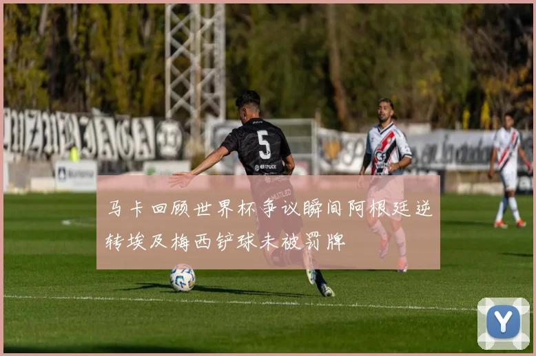 马卡回顾世界杯争议瞬间阿根廷逆转埃及梅西铲球未被罚牌