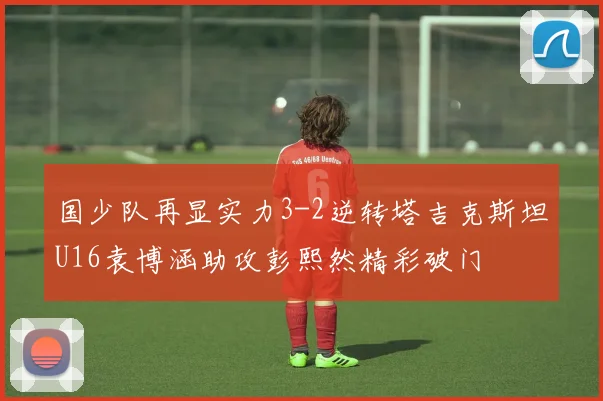 国少队再显实力3-2逆转塔吉克斯坦U16袁博涵助攻彭熙然精彩破门