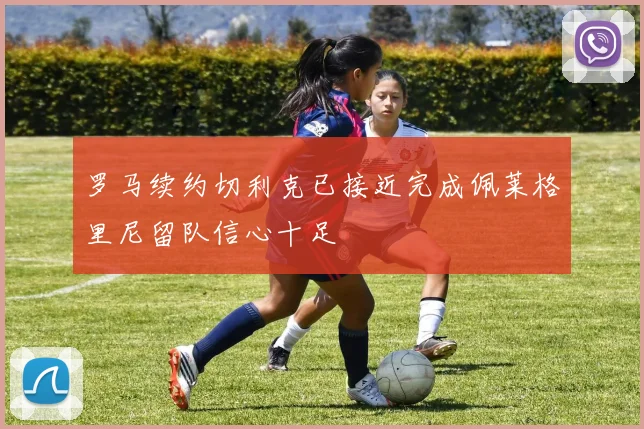 罗马续约切利克已接近完成佩莱格里尼留队信心十足