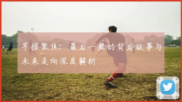早报聚焦：最后一舞的背后故事与未来走向深度解析