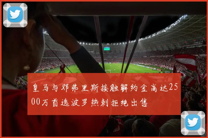 皇马与邓弗里斯接触解约金高达2500万首选波罗热刺拒绝出售