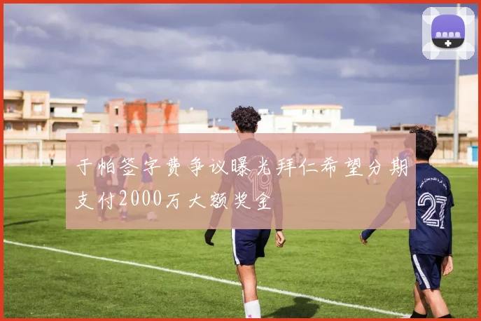 于帕签字费争议曝光拜仁希望分期支付2000万大额奖金