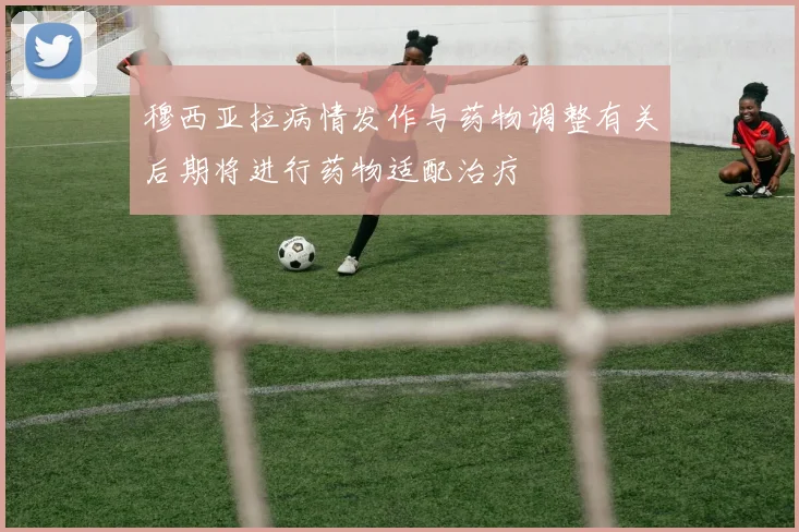 穆西亚拉病情发作与药物调整有关后期将进行药物适配治疗