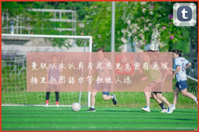 曼联从未认真考虑恩里克曾有意埃梅里和图赫尔等教练人选