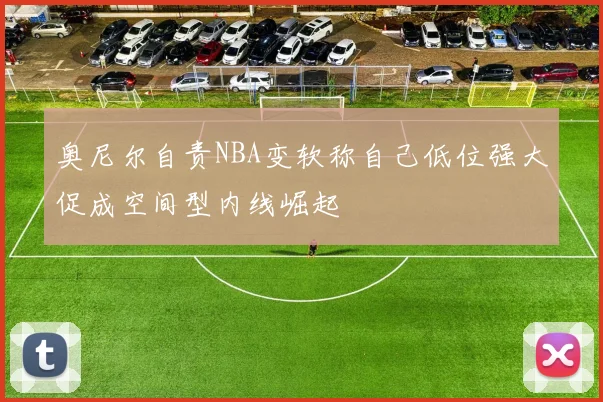 奥尼尔自责NBA变软称自己低位强大促成空间型内线崛起