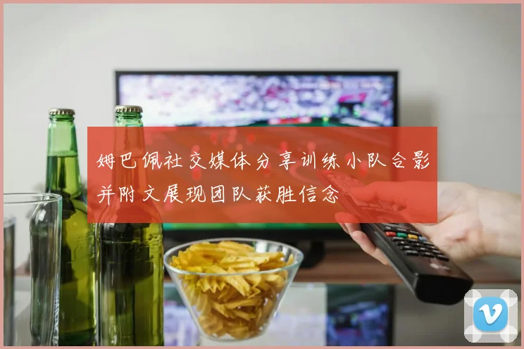 姆巴佩社交媒体分享训练小队合影并附文展现团队获胜信念