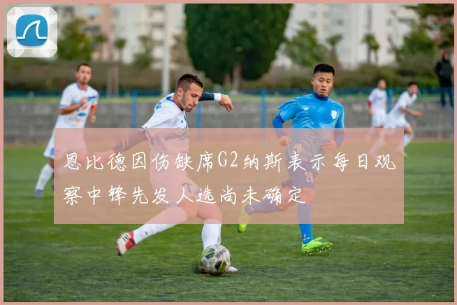 恩比德因伤缺席G2纳斯表示每日观察中锋先发人选尚未确定