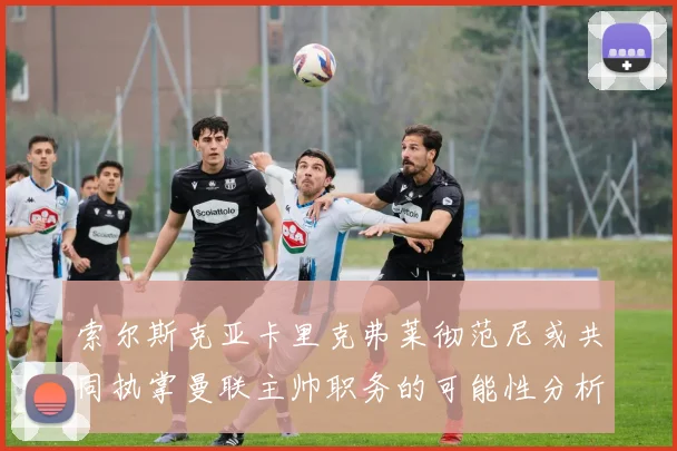 索尔斯克亚卡里克弗莱彻范尼或共同执掌曼联主帅职务的可能性分析